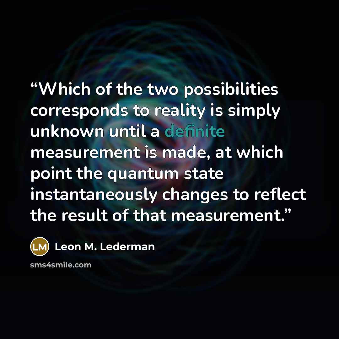 “Which of the two possibilities corresponds to reality is simply unknown until a definite measurement is made, at which point the quantum state instantaneously changes to reflect the result of that measurement.” quote by Leon M. Lederman