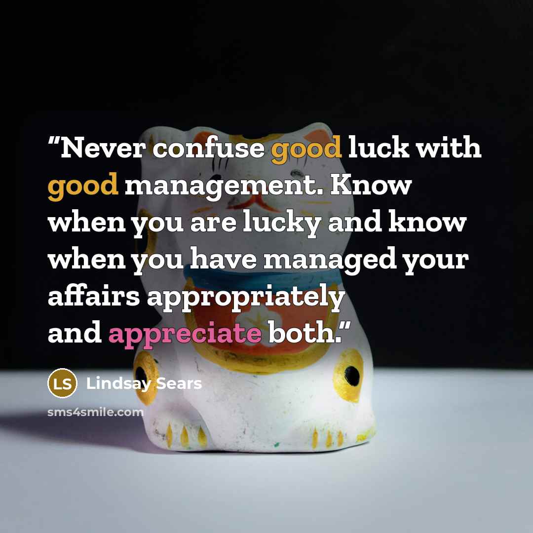“Never confuse good luck with good management. Know when you are lucky and know when you have managed your affairs appropriately and appreciate both.” quote by Lindsay Sears
