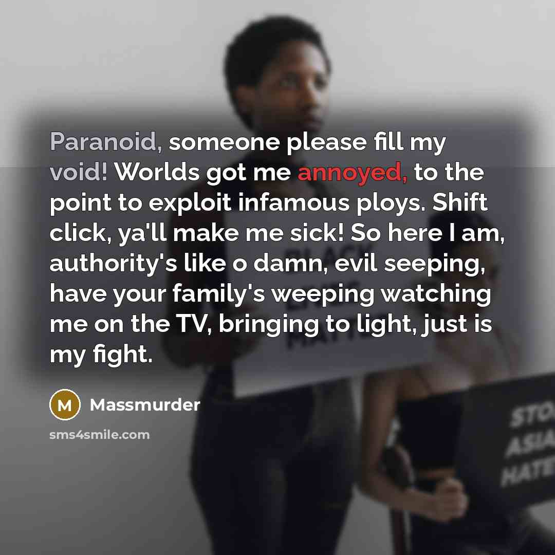 “Paranoid, someone please fill my void! Worlds got me annoyed, to the point to exploit infamous ploys. Shift click, ya'll make me sick! So here I am, authority's like o damn, evil seeping, have your family's weeping watching me on the TV, bringing to light, just is my fight.” quote by Massmurder