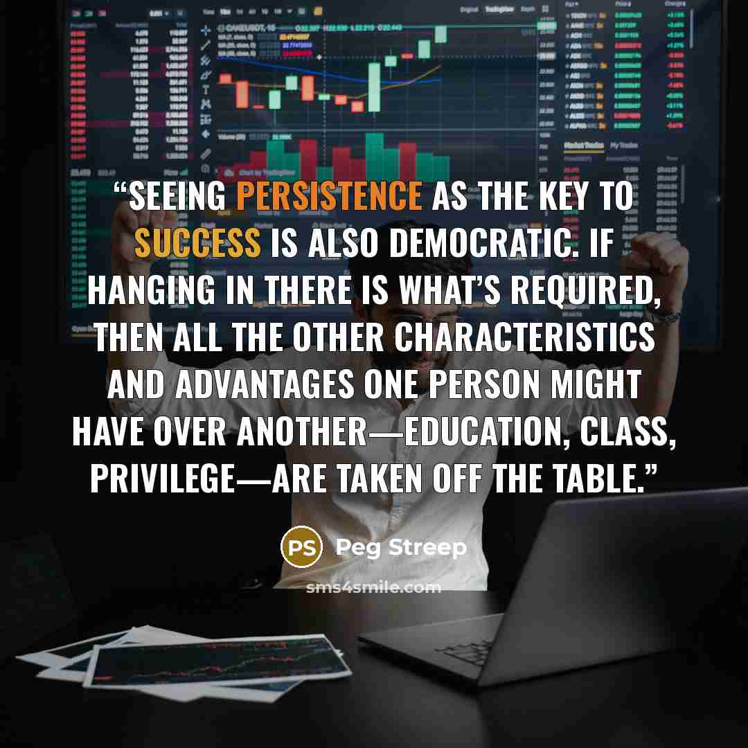 “Seeing persistence as the key to success is also democratic. If hanging in there is what’s required, then all the other characteristics and advantages one person might have over another—education, class, privilege—are taken off the table.” quote by Peg Streep