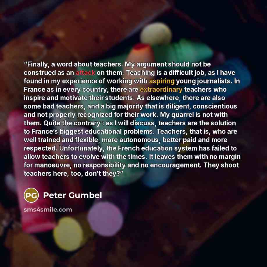“Finally, a word about teachers. My argument should not be construed as an attack on them. Teaching is a difficult job, as I have found in my experience of working with aspiring young journalists. In France as in every country, there are extraordinary teachers who inspire and motivate their…” quote by Peter Gumbel