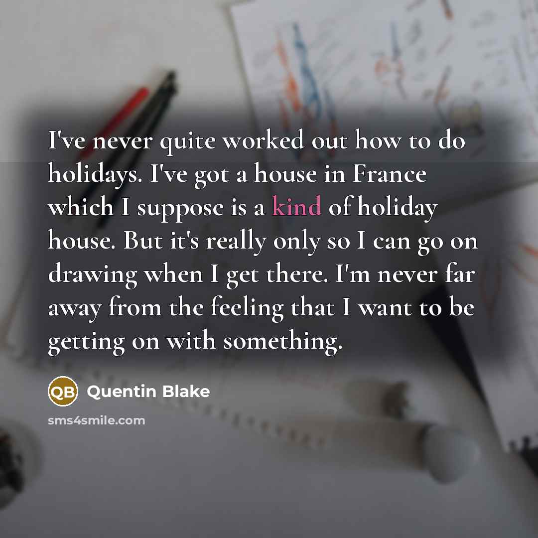 “I've never quite worked out how to do holidays. I've got a house in France which I suppose is a kind of holiday house. But it's really only so I can go on drawing when I get there. I'm never far away from the feeling that I want to be getting on with something.” quote by Quentin Blake