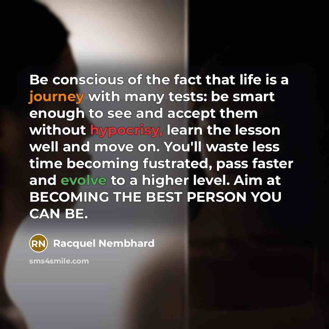 “Be conscious of the fact that life is a journey with many tests: be smart enough to see and accept them without hypocrisy, learn the lesson well and move on. You'll waste less time becoming fustrated, pass faster and evolve to a higher level. Aim at BECOMING THE BEST PERSON YOU CAN BE.” quote by Racquel Nembhard