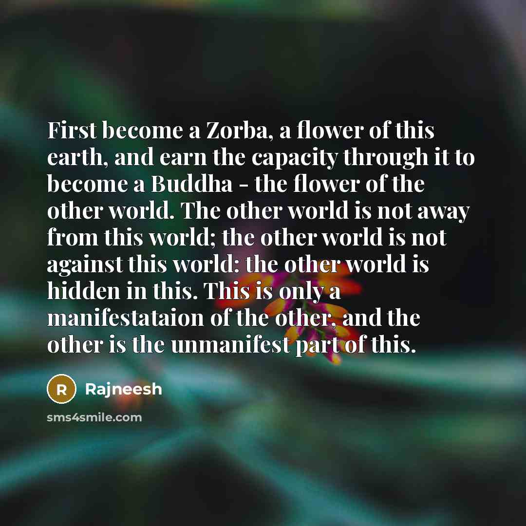 “First become a Zorba, a flower of this earth, and earn the capacity through it to become a Buddha - the flower of the other world. The other world is not away from this world; the other world is not against this world: the other world is hidden in this. This is only a manifestataion of the other…” quote by Rajneesh