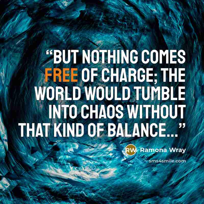 “But nothing comes free of charge; the world would tumble into chaos without that kind of balance...” quote by Ramona Wray