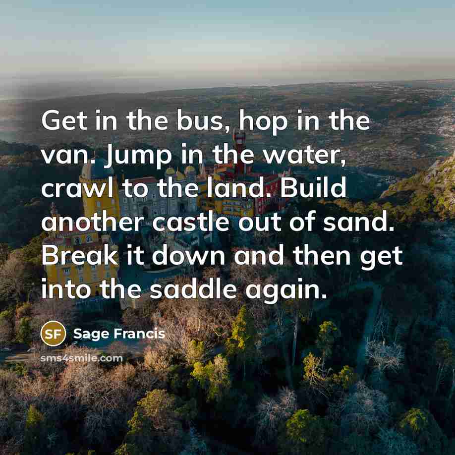 “Get in the bus, hop in the van. Jump in the water, crawl to the land. Build another castle out of sand. Break it down and then get into the saddle again.” quote by Sage Francis