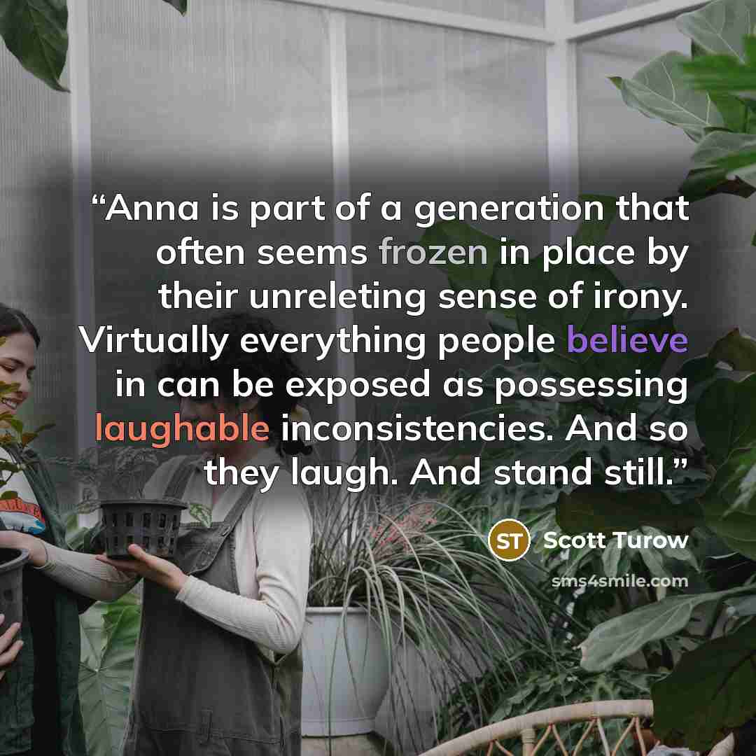 “Anna is part of a generation that often seems frozen in place by their unreleting sense of irony. Virtually everything people believe in can be exposed as possessing laughable inconsistencies. And so they laugh. And stand still.” quote by Scott Turow