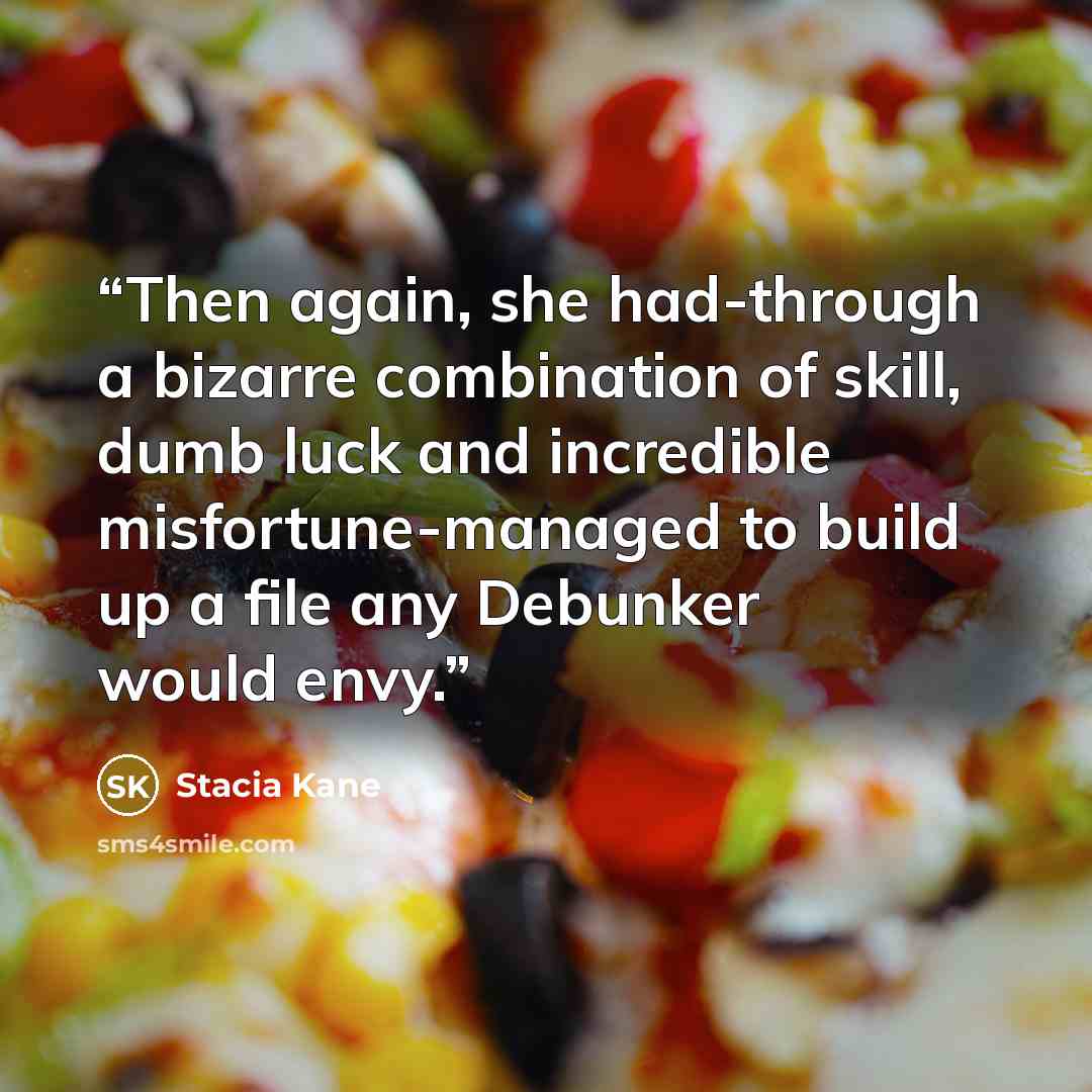 “Then again, she had-through a bizarre combination of skill, dumb luck and incredible misfortune-managed to build up a file any Debunker would envy.” quote by Stacia Kane
