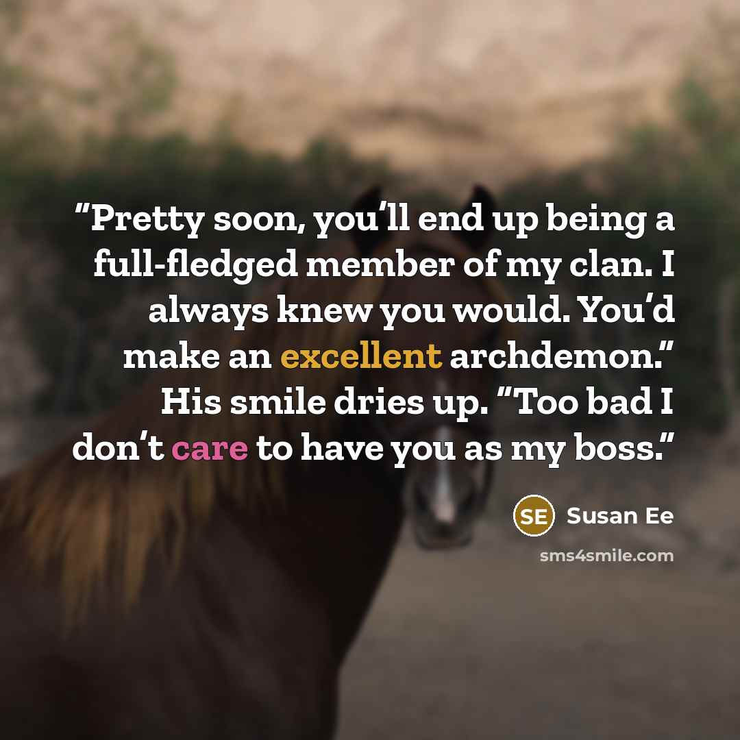“Pretty soon, you’ll end up being a full-fledged member of my clan. I always knew you would. You’d make an excellent archdemon.” His smile dries up. “Too bad I don’t care to have you as my boss.” quote by Susan Ee