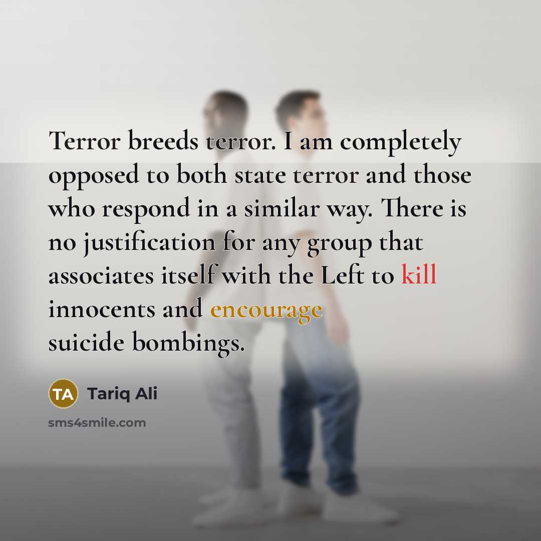 “Terror breeds terror. I am completely opposed to both state terror and those who respond in a similar way. There is no justification for any group that associates itself with the Left to kill innocents and encourage suicide bombings.” quote by Tariq Ali