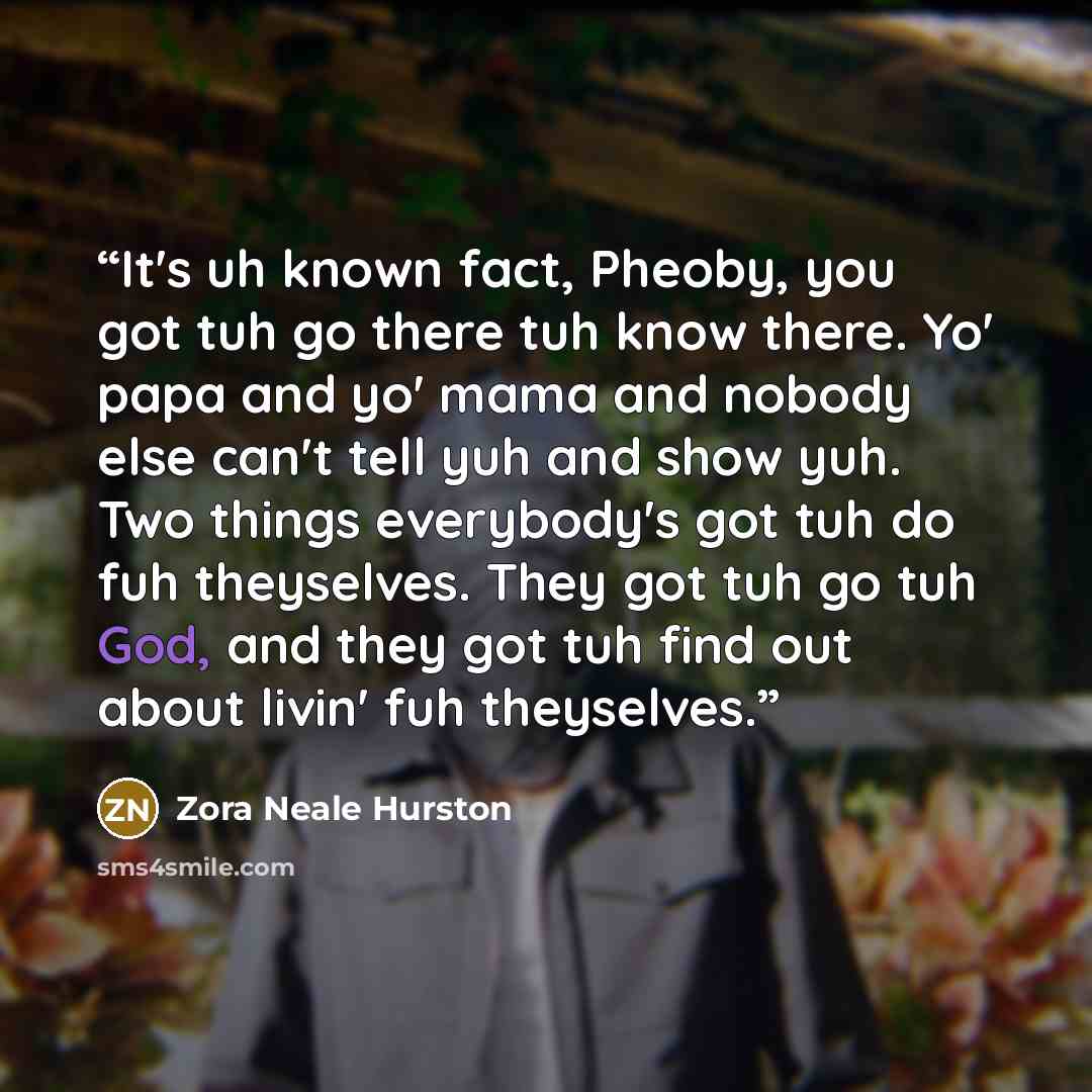 “It's uh known fact, Pheoby, you got tuh go there tuh know there. Yo' papa and yo' mama and nobody else can't tell yuh and show yuh. Two things everybody's got tuh do fuh theyselves. They got tuh go tuh God, and they got tuh find out about livin' fuh theyselves.” quote by Zora Neale Hurston