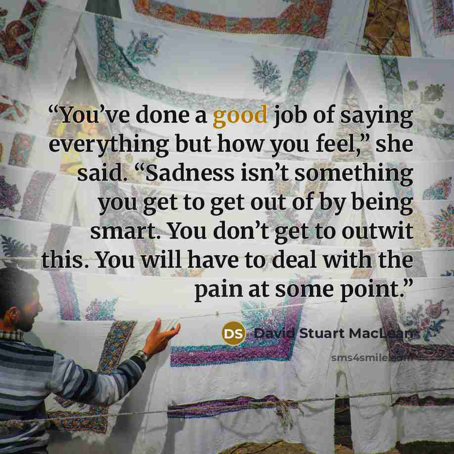 “You’ve done a good job of saying everything but how you feel,” she said. “Sadness isn’t something you get to get out of by being smart. You don’t get to outwit this. You will have to deal with the pain at some point.” quote by David Stuart MacLean