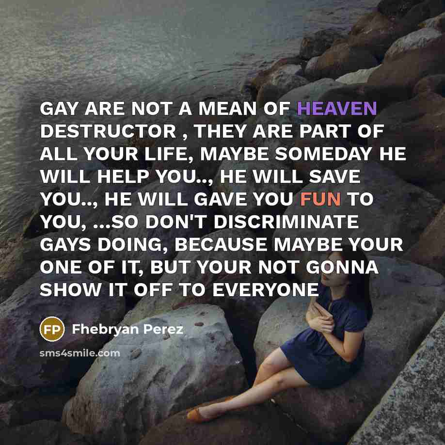 “GAY ARE NOT A MEAN OF HEAVEN DESTRUCTOR , THEY ARE PART OF ALL YOUR LIFE, MAYBE SOMEDAY HE WILL HELP YOU.., HE WILL SAVE YOU.., HE WILL GAVE YOU FUN TO YOU, …SO DON'T DISCRIMINATE GAYS DOING, BECAUSE MAYBE YOUR ONE OF IT, BUT YOUR NOT GONNA SHOW IT OFF TO EVERYONE” quote by Fhebryan Perez
