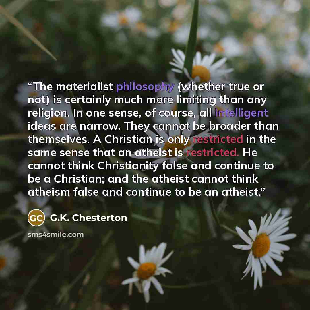 “The materialist philosophy (whether true or not) is certainly much more limiting than any religion. In one sense, of course, all intelligent ideas are narrow. They cannot be broader than themselves. A Christian is only restricted in the same sense that an atheist is restricted. He cannot think…” quote by G.K. Chesterton
