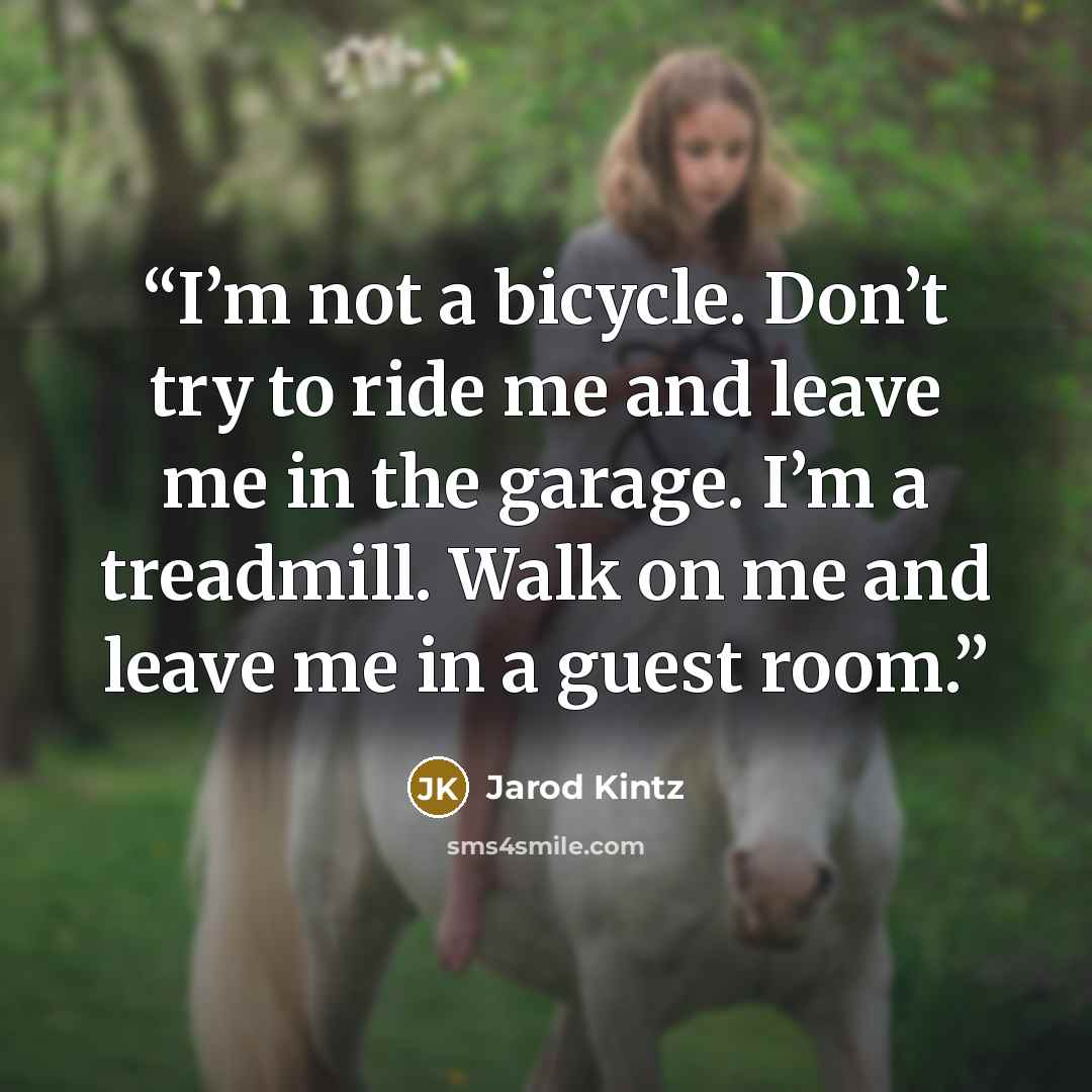 “I’m not a bicycle. Don’t try to ride me and leave me in the garage. I’m a treadmill. Walk on me and leave me in a guest room.” quote by Jarod Kintz