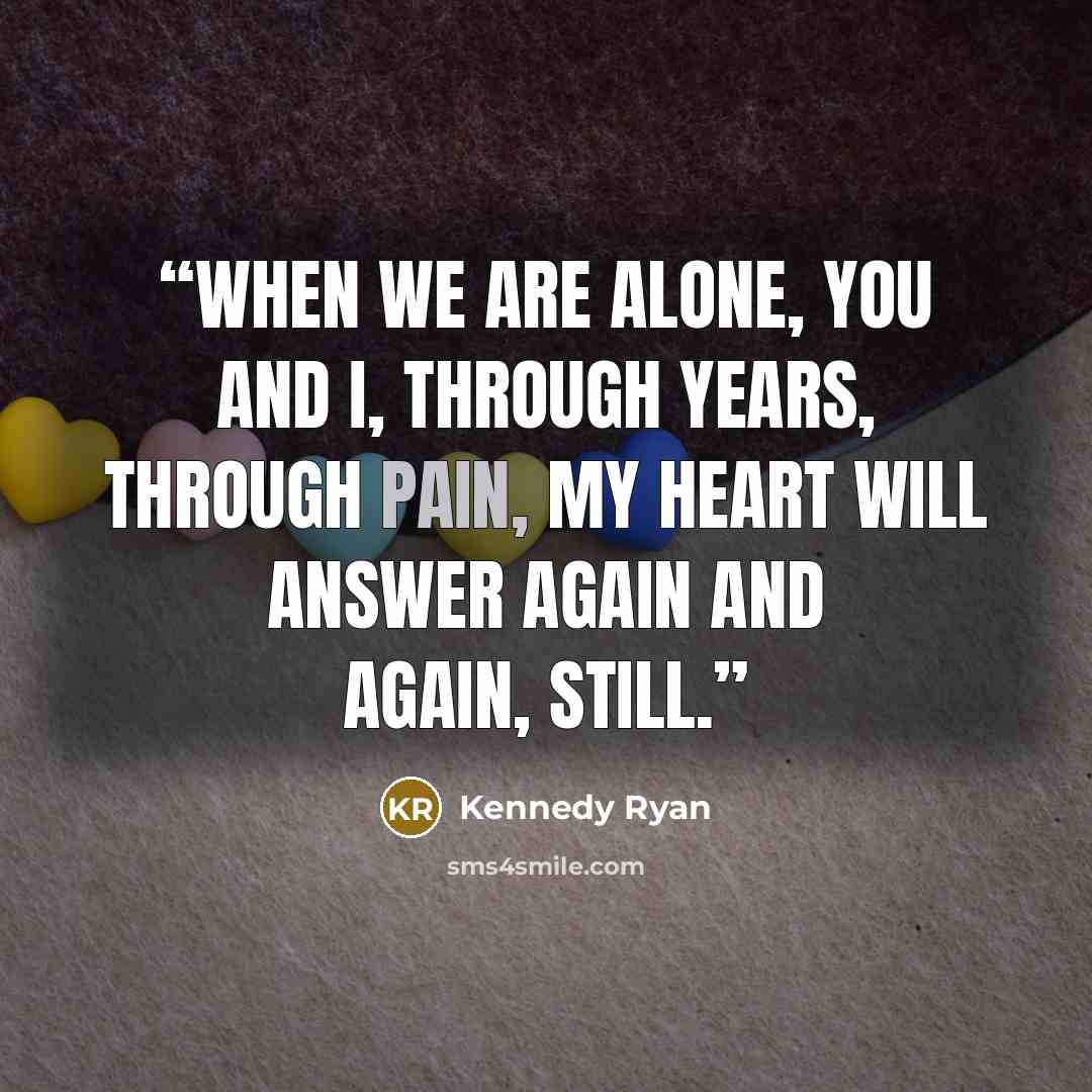 “When we are alone, you and I, through years, through pain, my heart will answer again and again, still.” quote by Kennedy Ryan