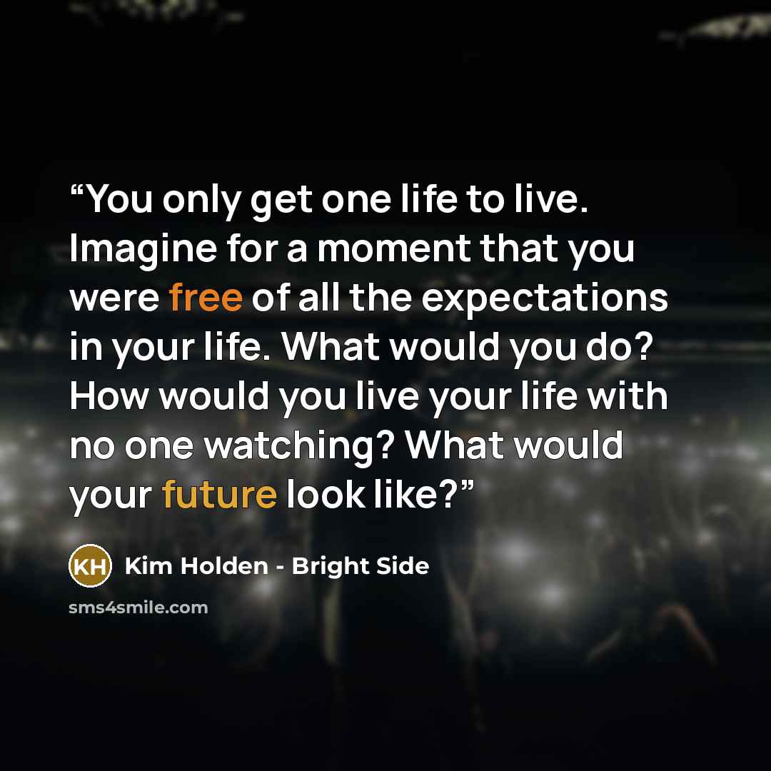 “You only get one life to live. Imagine for a moment that you were free of all the expectations in your life. What would you do? How would you live your life with no one watching? What would your future look like?” quote by Kim Holden - Bright Side