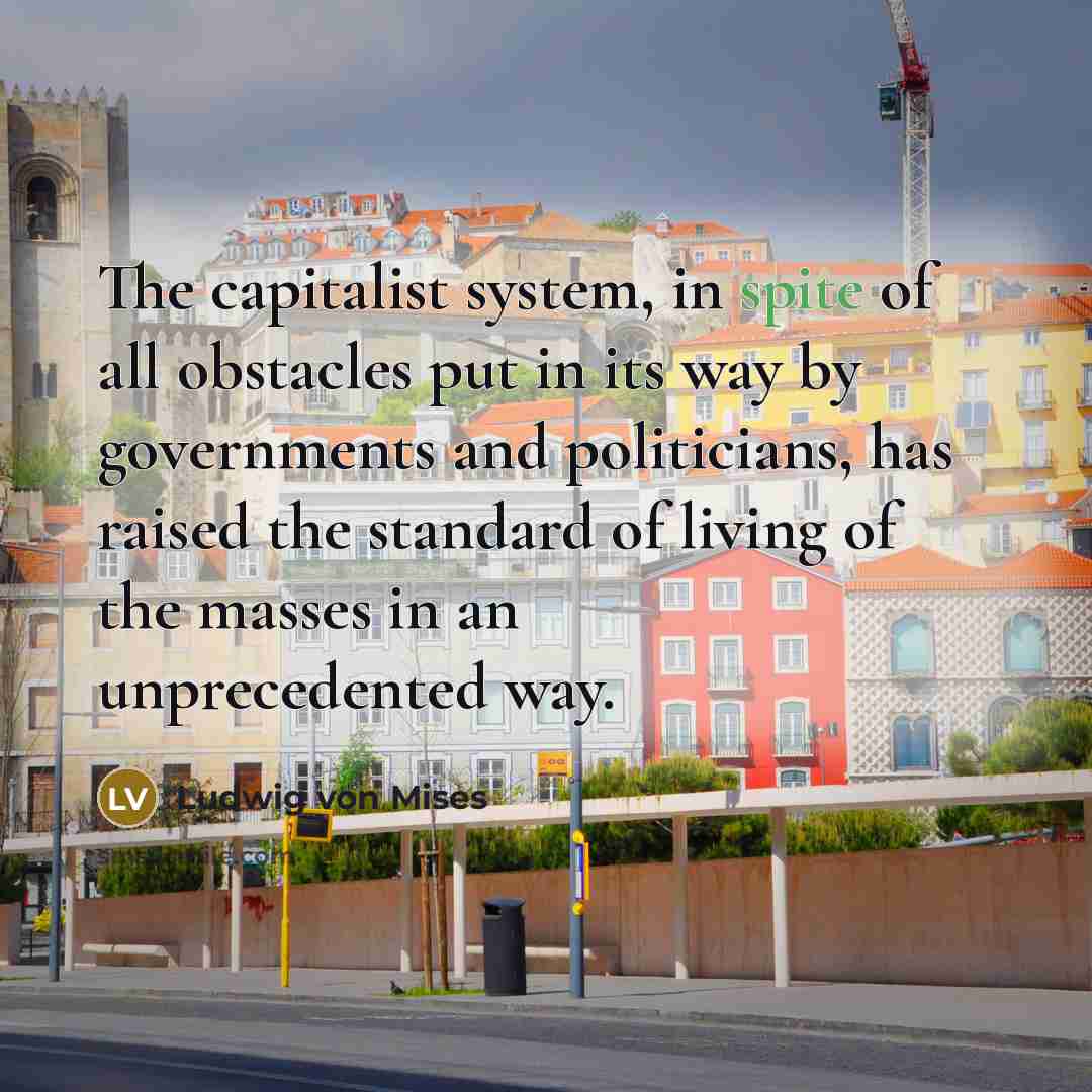 “The capitalist system, in spite of all obstacles put in its way by governments and politicians, has raised the standard of living of the masses in an unprecedented way.” quote by Ludwig von Mises