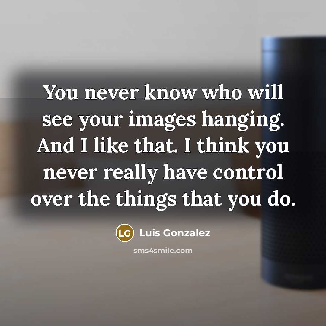 “You never know who will see your images hanging. And I like that. I think you never really have control over the things that you do.” quote by Luis Gonzalez