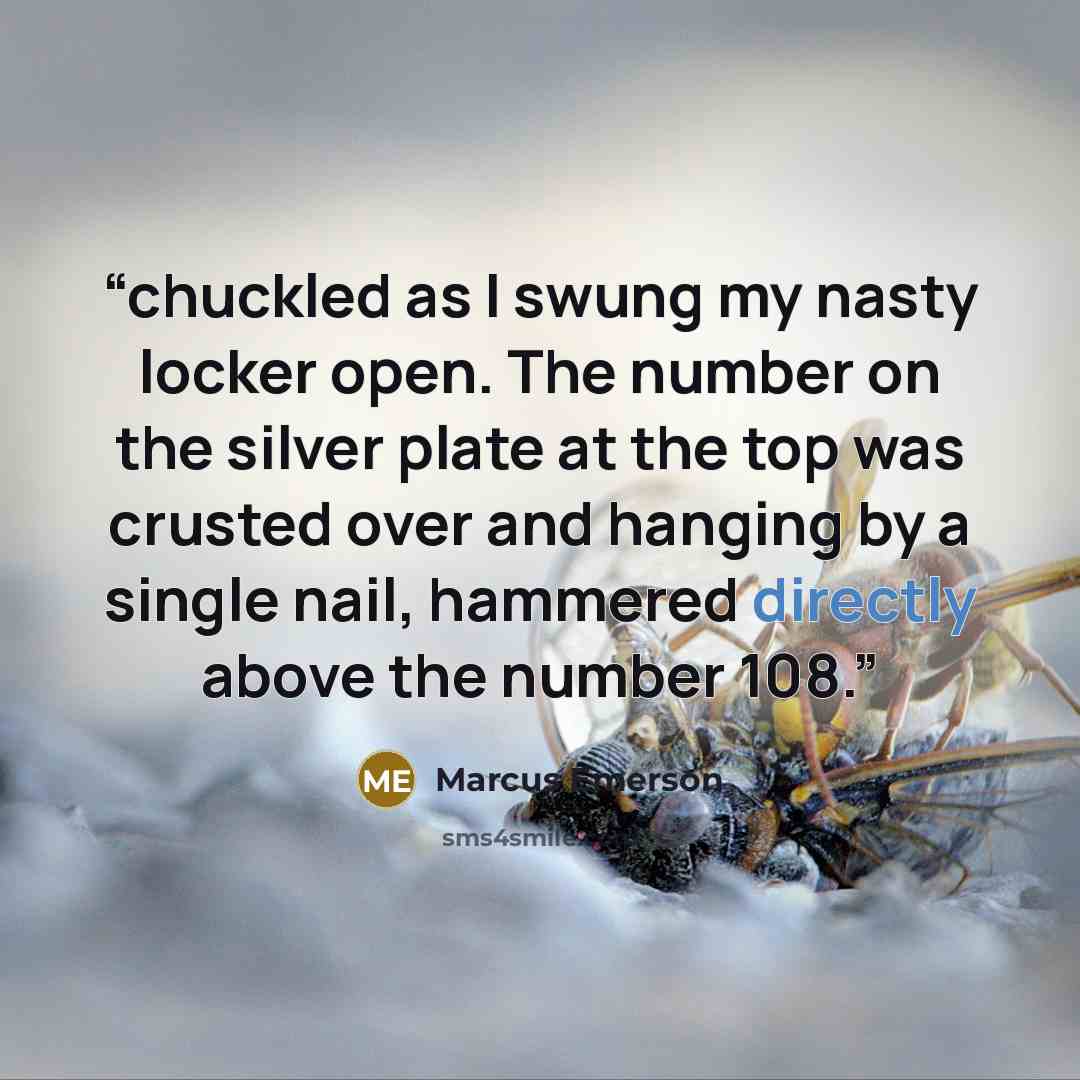 “chuckled as I swung my nasty locker open. The number on the silver plate at the top was crusted over and hanging by a single nail, hammered directly above the number 108.” quote by Marcus Emerson