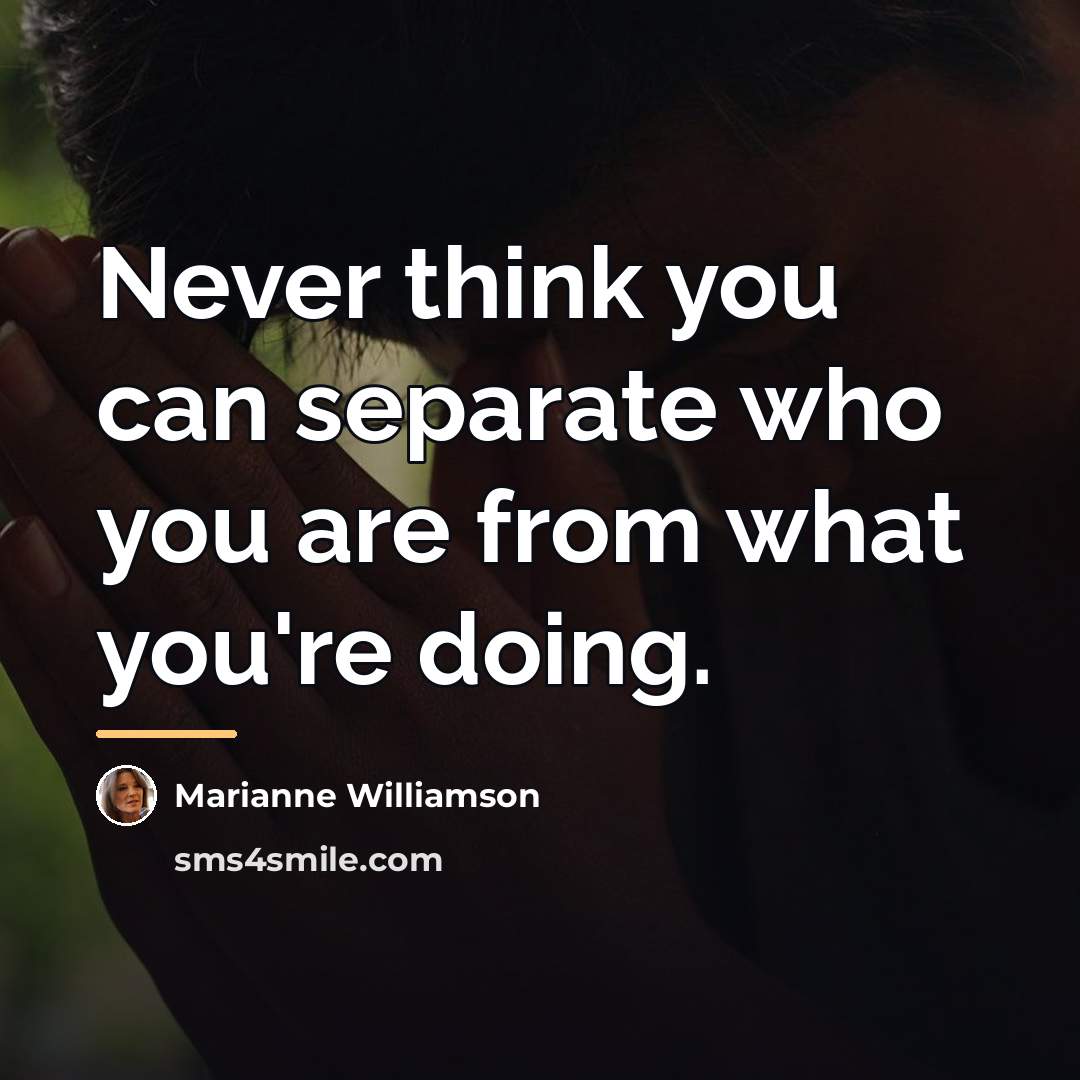 “Never think you can separate who you are from what…” quote by Marianne Williamson