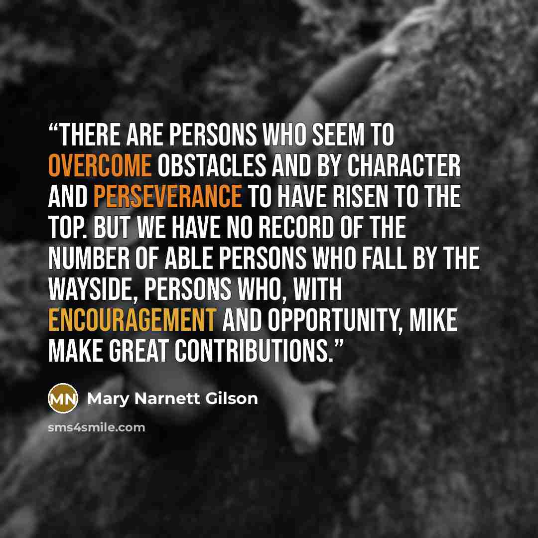 “There are persons who seem to overcome obstacles and by character and perseverance to have risen to the top. But we have no record of the number of able persons who fall by the wayside, persons who, with encouragement and opportunity, mike make great contributions.” quote by Mary Narnett Gilson