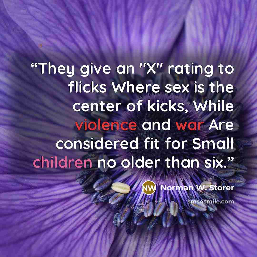 “They give an "X" rating to flicks Where sex is the center of kicks, While violence and war Are considered fit for Small children no older than six.” quote by Norman W. Storer