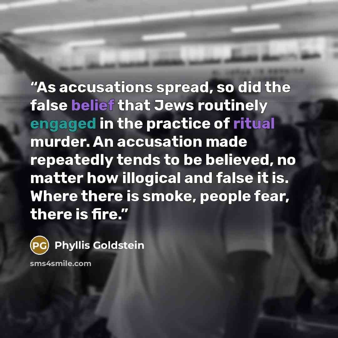 “As accusations spread, so did the false belief that Jews routinely engaged in the practice of ritual murder. An accusation made repeatedly tends to be believed, no matter how illogical and false it is. Where there is smoke, people fear, there is fire.” quote by Phyllis Goldstein