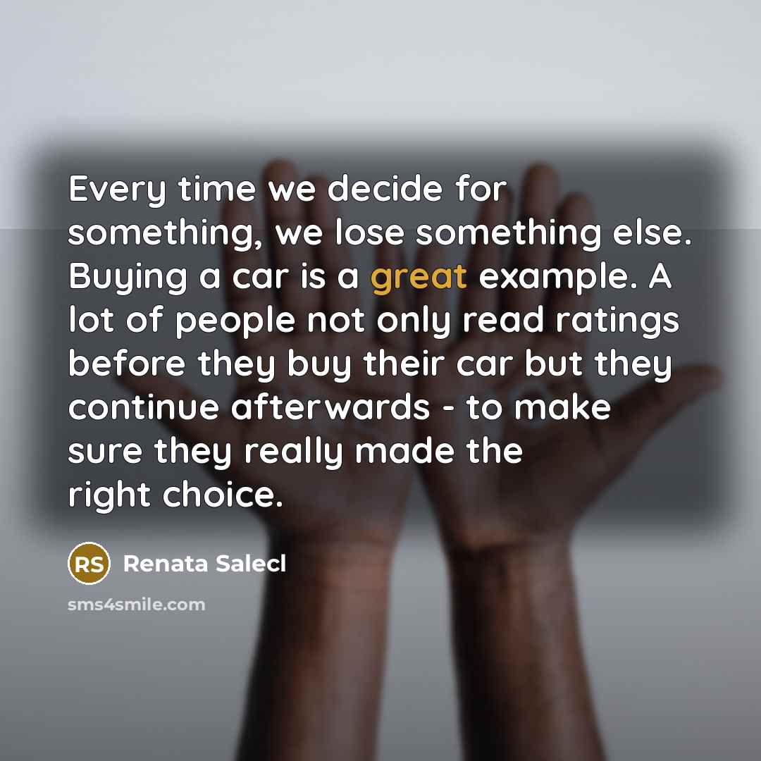 “Every time we decide for something, we lose something else. Buying a car is a great example. A lot of people not only read ratings before they buy their car but they continue afterwards - to make sure they really made the right choice.” quote by Renata Salecl