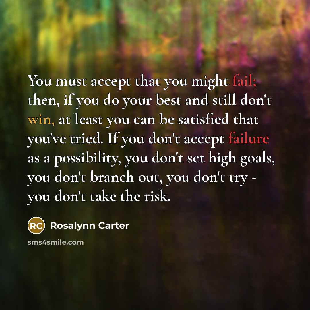 “You must accept that you might fail; then, if you do your best and still don't win, at least you can be satisfied that you've tried. If you don't accept failure as a possibility, you don't set high goals, you don't branch out, you don't try - you don't take the risk.” quote by Rosalynn Carter