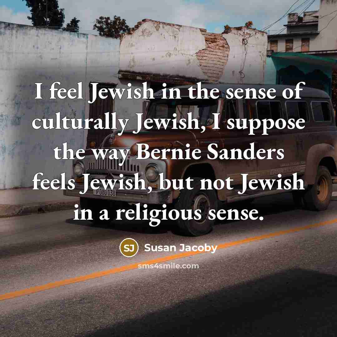 “I feel Jewish in the sense of culturally Jewish, I suppose the way Bernie Sanders feels Jewish, but not Jewish in a religious sense.” quote by Susan Jacoby