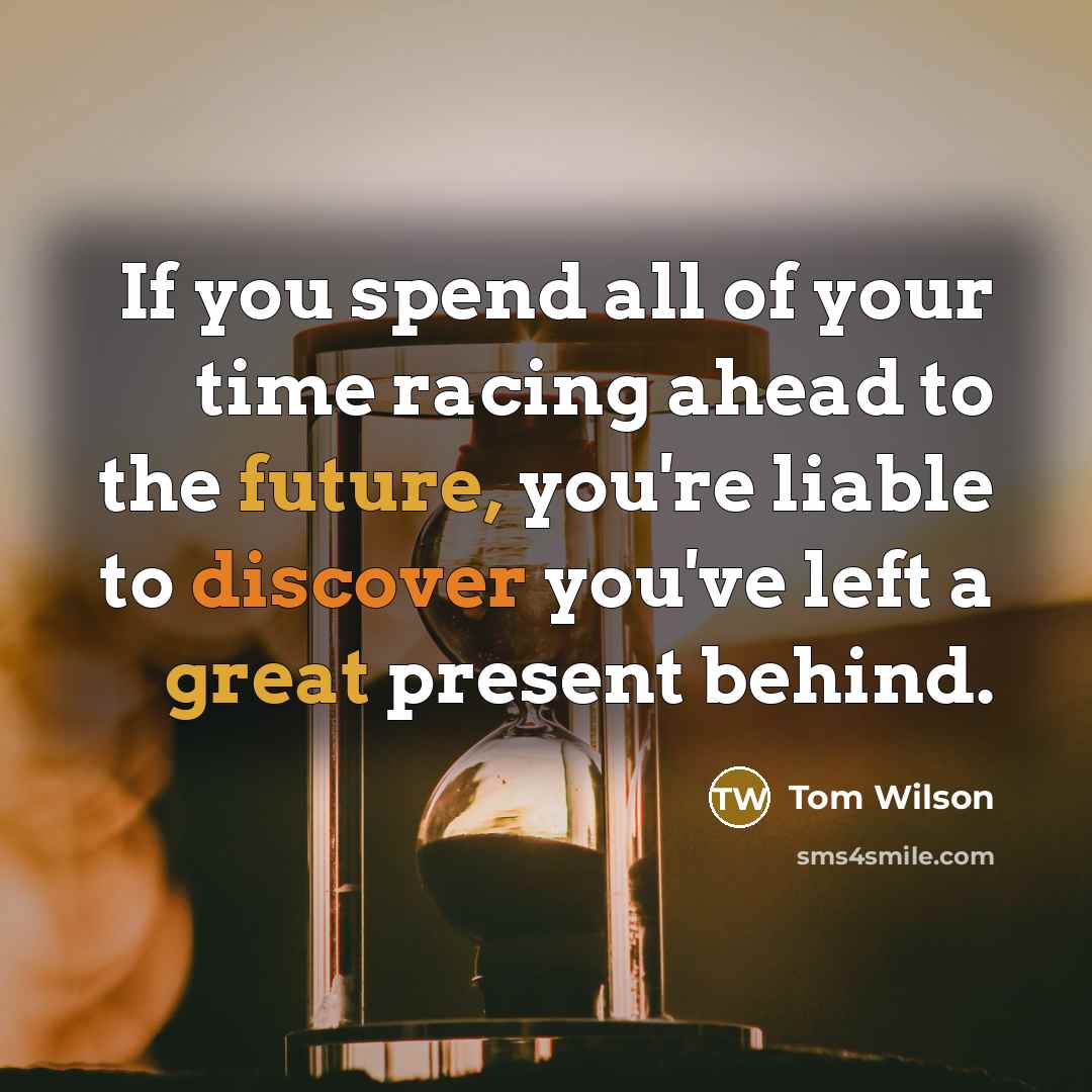 “If you spend all of your time racing ahead to the future, you're liable to discover you've left a great present behind.” quote by Tom Wilson