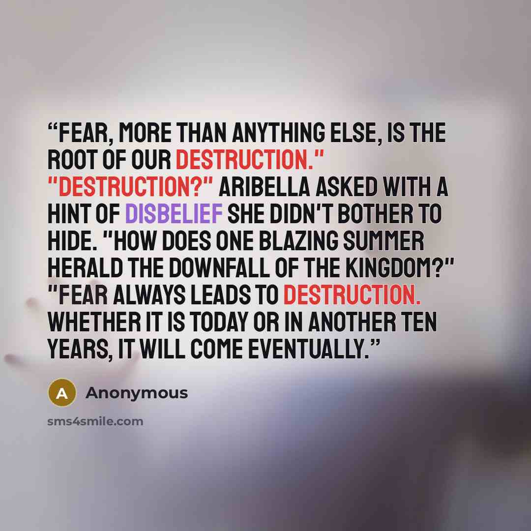“Fear, more than anything else, is the root of our destruction." "Destruction?" Aribella asked with a hint of disbelief she didn't bother to hide. "How does one blazing summer herald the downfall of the kingdom?" "Fear always leads to destruction. Whether it is today or in another ten years, it…” quote by Anonymous