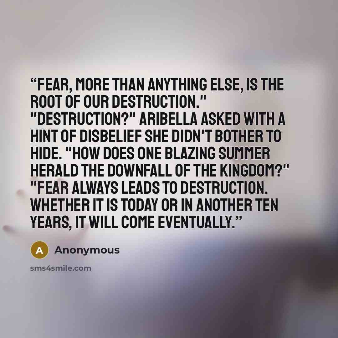 “Fear, more than anything else, is the root of our destruction." "Destruction?" Aribella asked with a hint of disbelief she didn't bother to hide. "How does one blazing summer herald the downfall of the kingdom?" "Fear always leads to destruction. Whether it is today or in another ten years, it…” quote by Anonymous