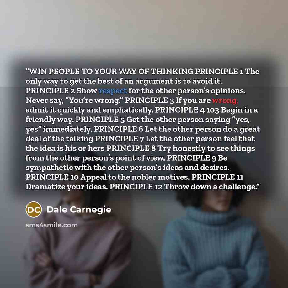“WIN PEOPLE TO YOUR WAY OF THINKING PRINCIPLE 1 The only way to get the best of an argument is to avoid it. PRINCIPLE 2 Show respect for the other person’s opinions. Never say, “You’re wrong.” PRINCIPLE 3 If you are wrong, admit it quickly and emphatically. PRINCIPLE 4 103 Begin in a friendly way…” quote by Dale Carnegie