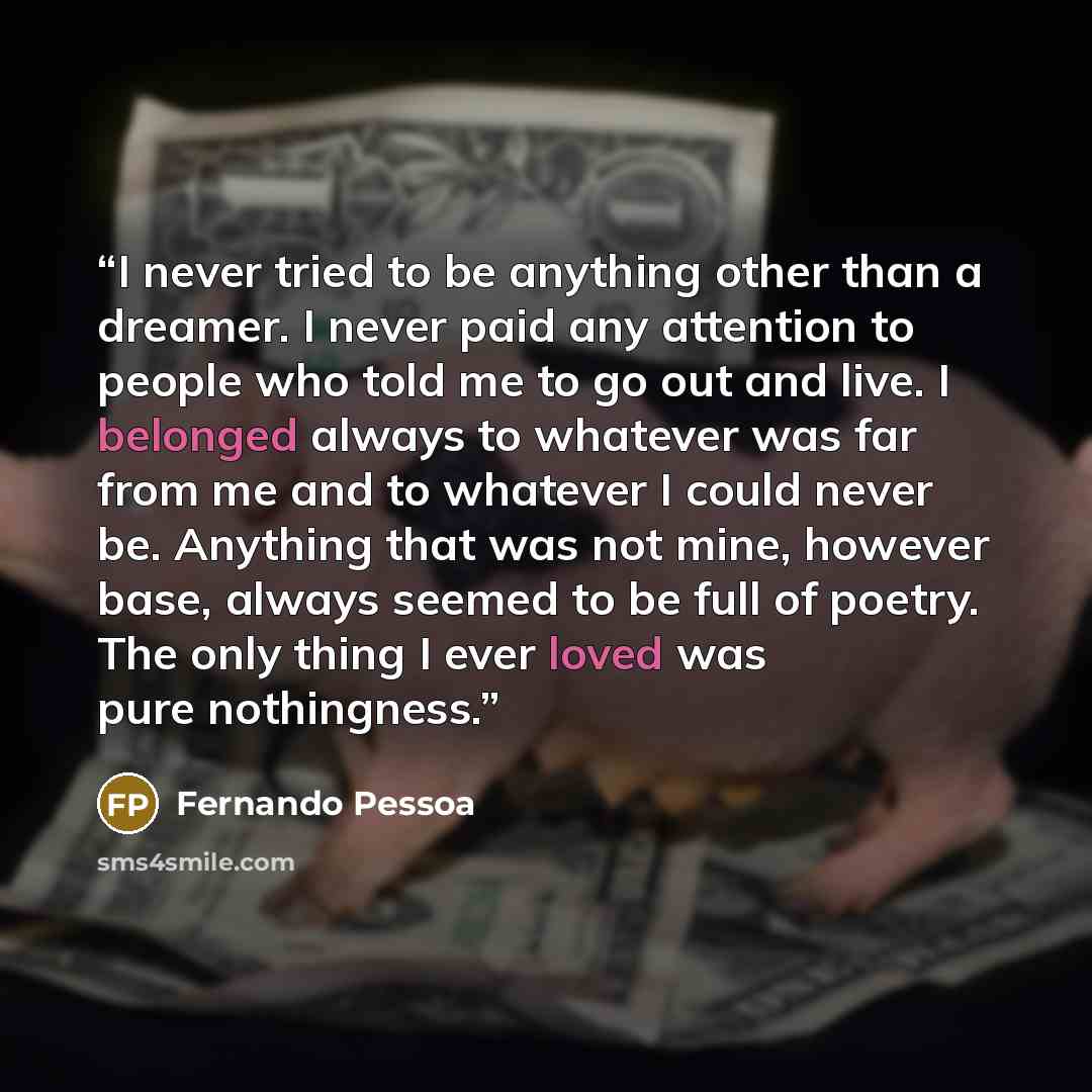 “I never tried to be anything other than a dreamer. I never paid any attention to people who told me to go out and live. I belonged always to whatever was far from me and to whatever I could never be. Anything that was not mine, however base, always seemed to be full of poetry. The only thing I…” quote by Fernando Pessoa