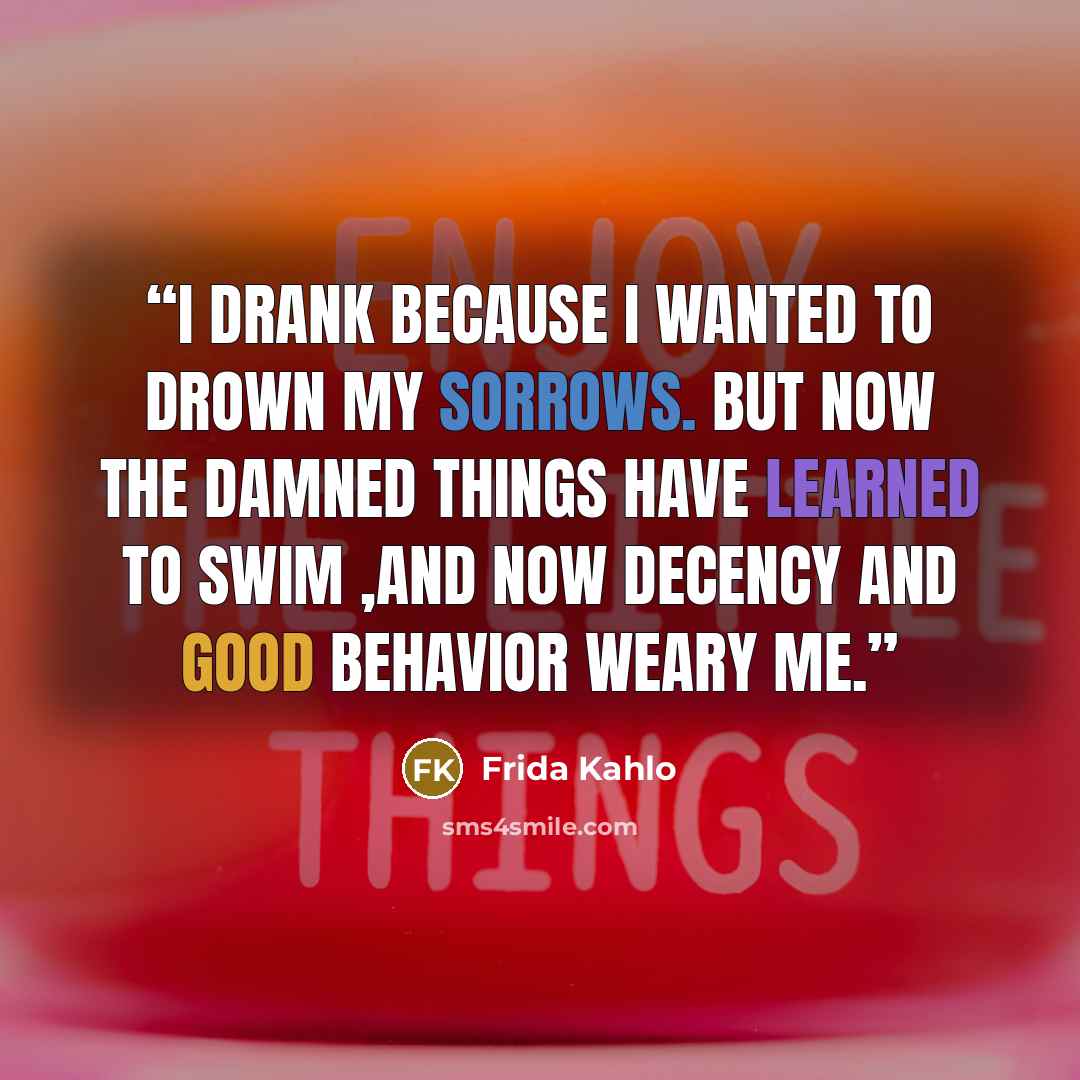 “I drank because I wanted to drown my sorrows. But now the damned things have learned to swim ,and now decency and good behavior weary me.” quote by Frida Kahlo