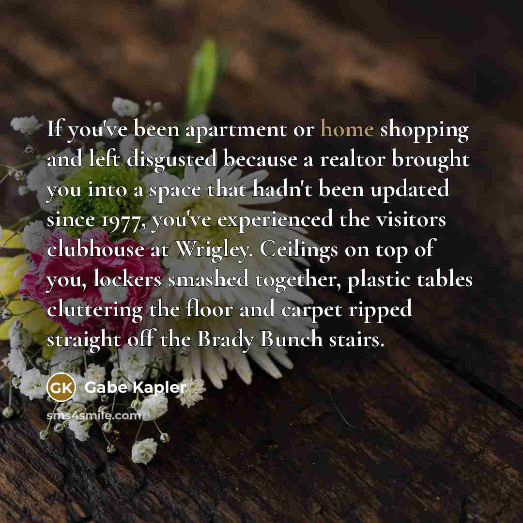 “If you've been apartment or home shopping and left disgusted because a realtor brought you into a space that hadn't been updated since 1977, you've experienced the visitors clubhouse at Wrigley. Ceilings on top of you, lockers smashed together, plastic tables cluttering the floor and carpet ripped…” quote by Gabe Kapler