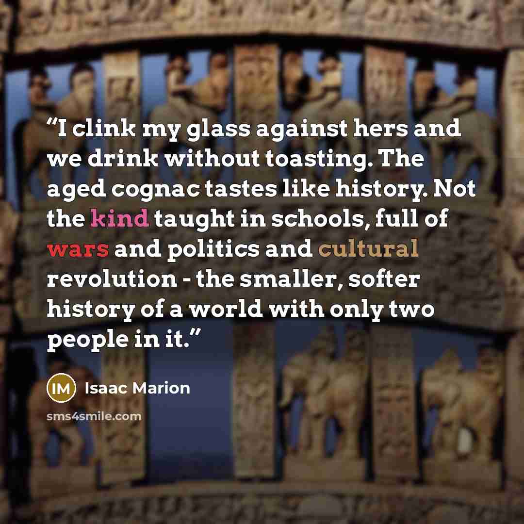 “I clink my glass against hers and we drink without toasting. The aged cognac tastes like history. Not the kind taught in schools, full of wars and politics and cultural revolution - the smaller, softer history of a world with only two people in it.” quote by Isaac Marion