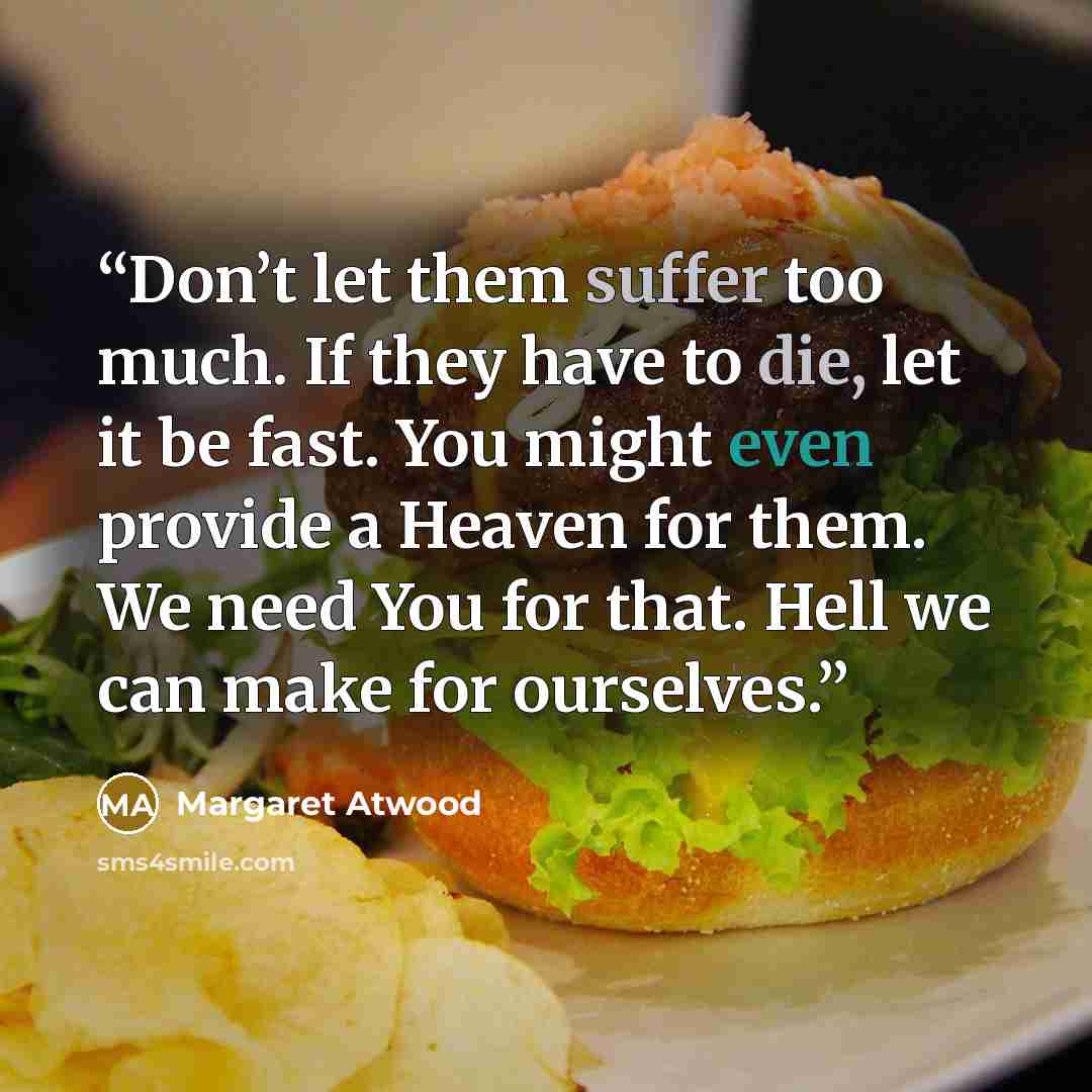 “Don’t let them suffer too much. If they have to die, let it be fast. You might even provide a Heaven for them. We need You for that. Hell we can make for ourselves.” quote by Margaret Atwood