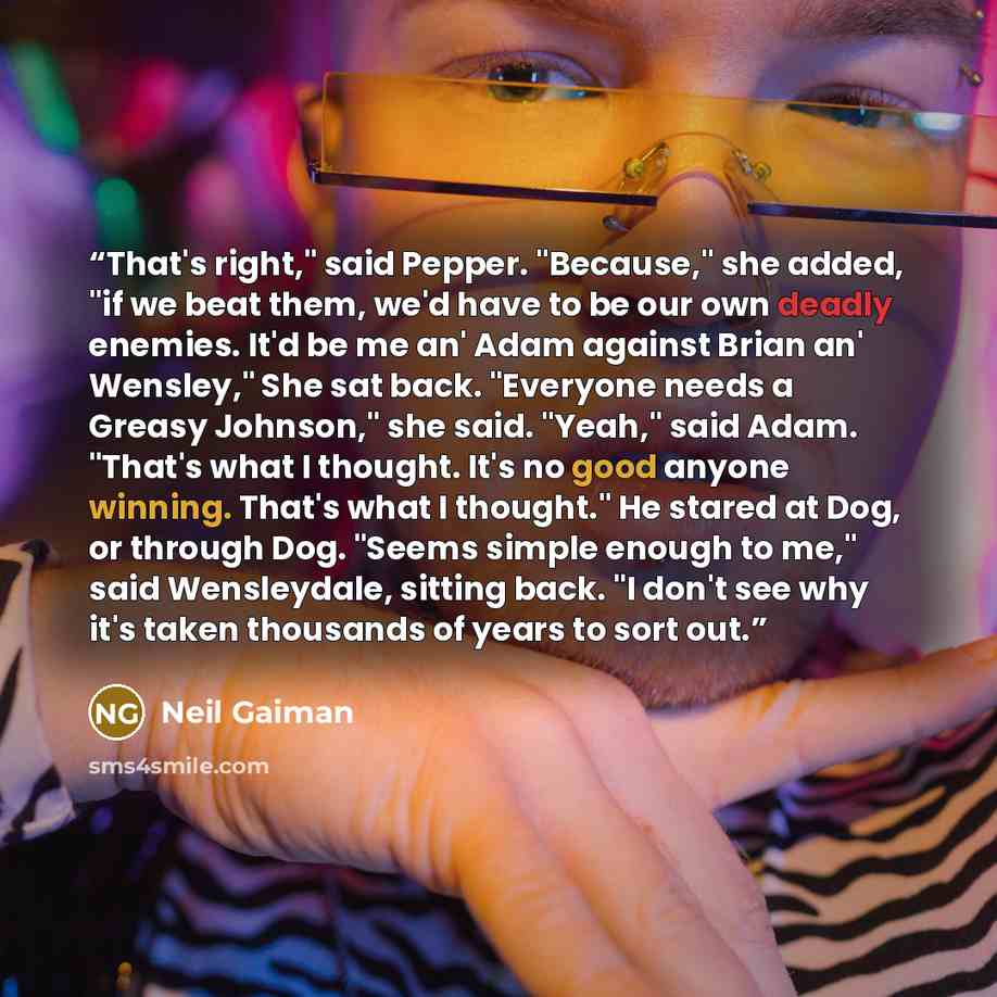 “That's right," said Pepper. "Because," she added, "if we beat them, we'd have to be our own deadly enemies. It'd be me an' Adam against Brian an' Wensley," She sat back. "Everyone needs a Greasy Johnson," she said. "Yeah," said Adam. "That's what I thought. It's no good anyone winning. That's what…” quote by Neil Gaiman
