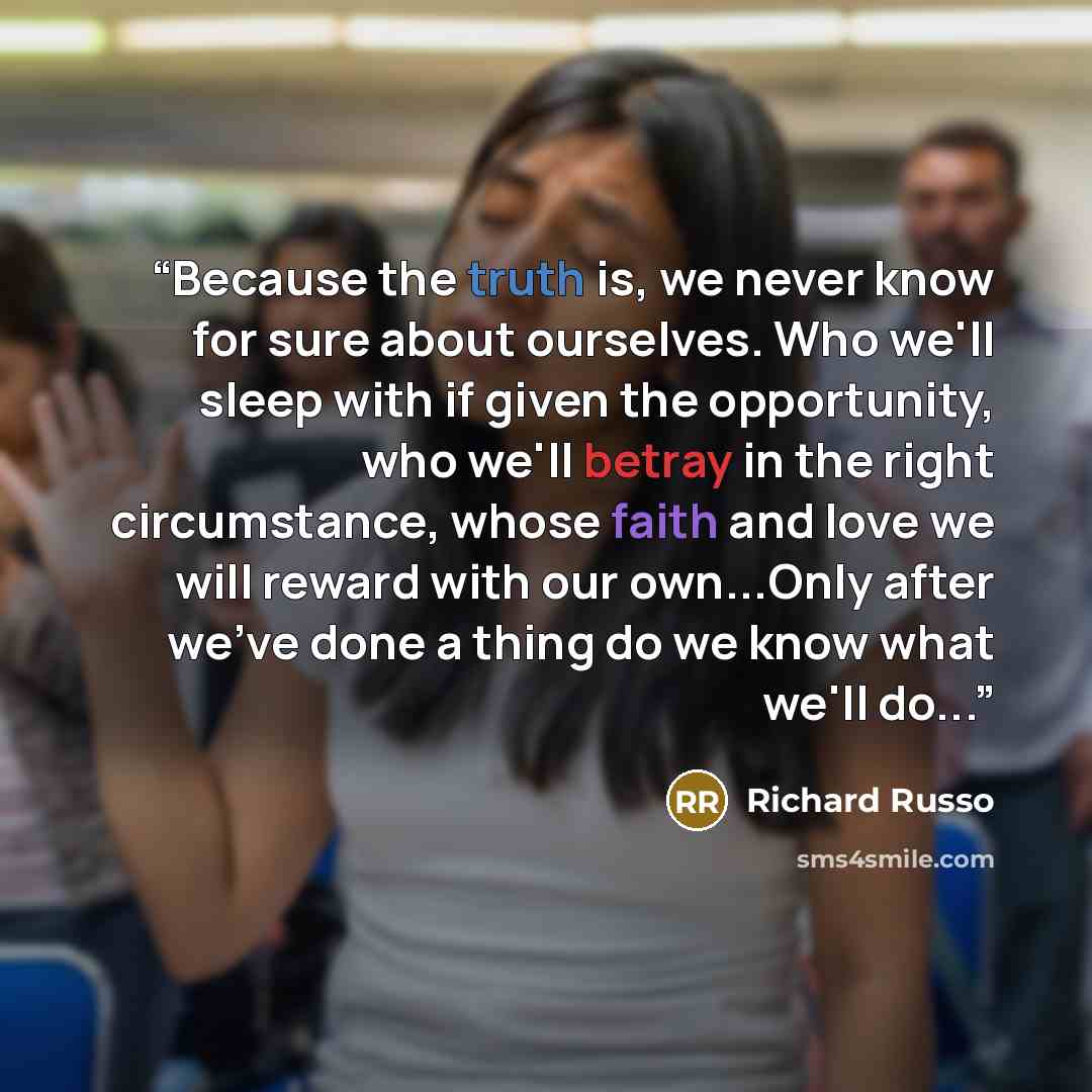 “Because the truth is, we never know for sure about ourselves. Who we'll sleep with if given the opportunity, who we'll betray in the right circumstance, whose faith and love we will reward with our own...Only after we've done a thing do we know what we'll do...” quote by Richard Russo