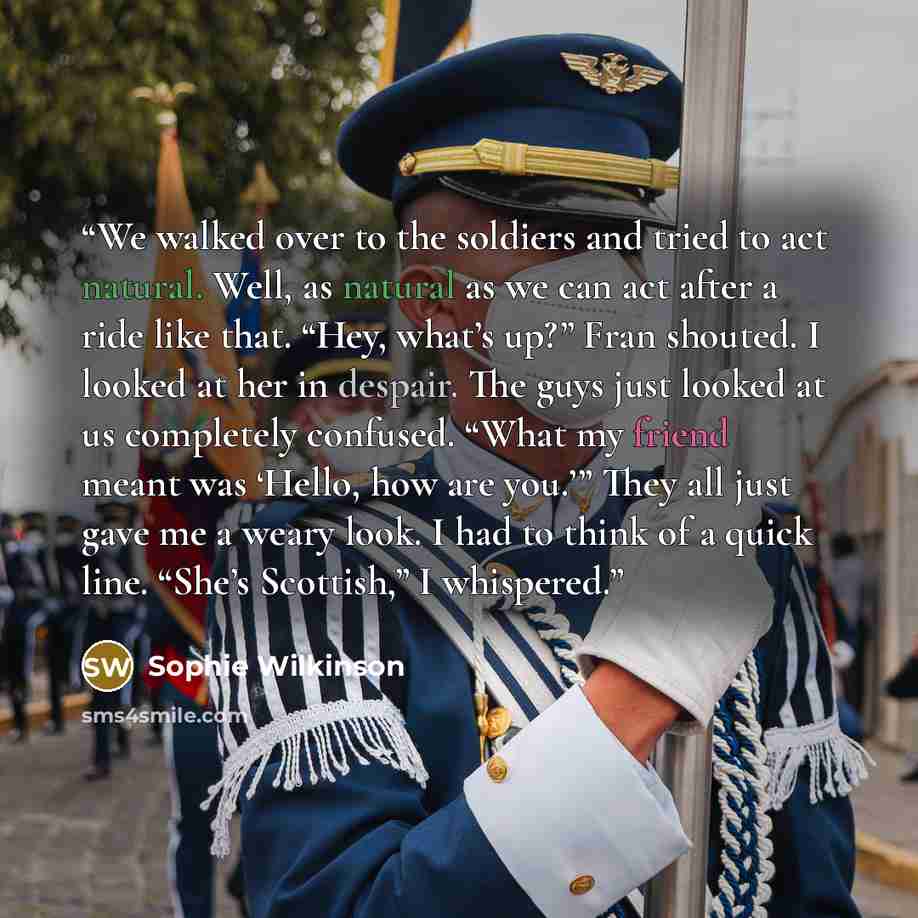 “We walked over to the soldiers and tried to act natural. Well, as natural as we can act after a ride like that. “Hey, what’s up?” Fran shouted. I looked at her in despair. The guys just looked at us completely confused. “What my friend meant was ‘Hello, how are you.’” They all just gave me a weary…” quote by Sophie Wilkinson