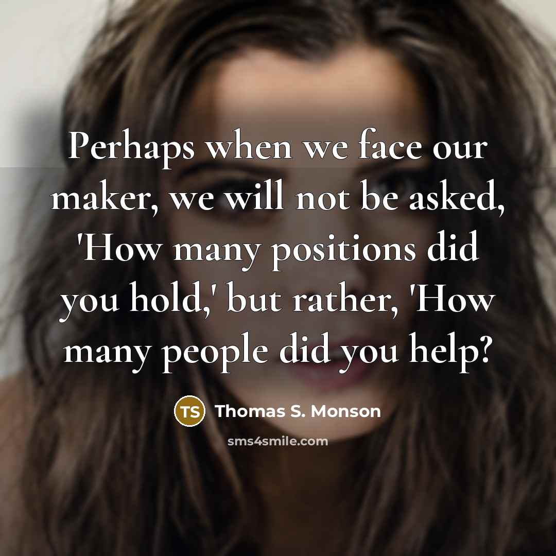“Perhaps when we face our maker, we will not be asked, 'How many positions did you hold,' but rather, 'How many people did you help?” quote by Thomas S. Monson