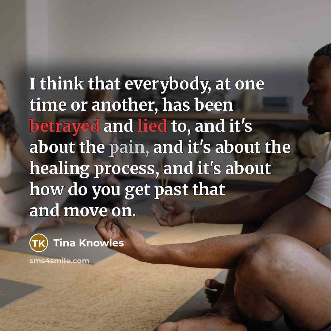 “I think that everybody, at one time or another, has been betrayed and lied to, and it's about the pain, and it's about the healing process, and it's about how do you get past that and move on.” quote by Tina Knowles