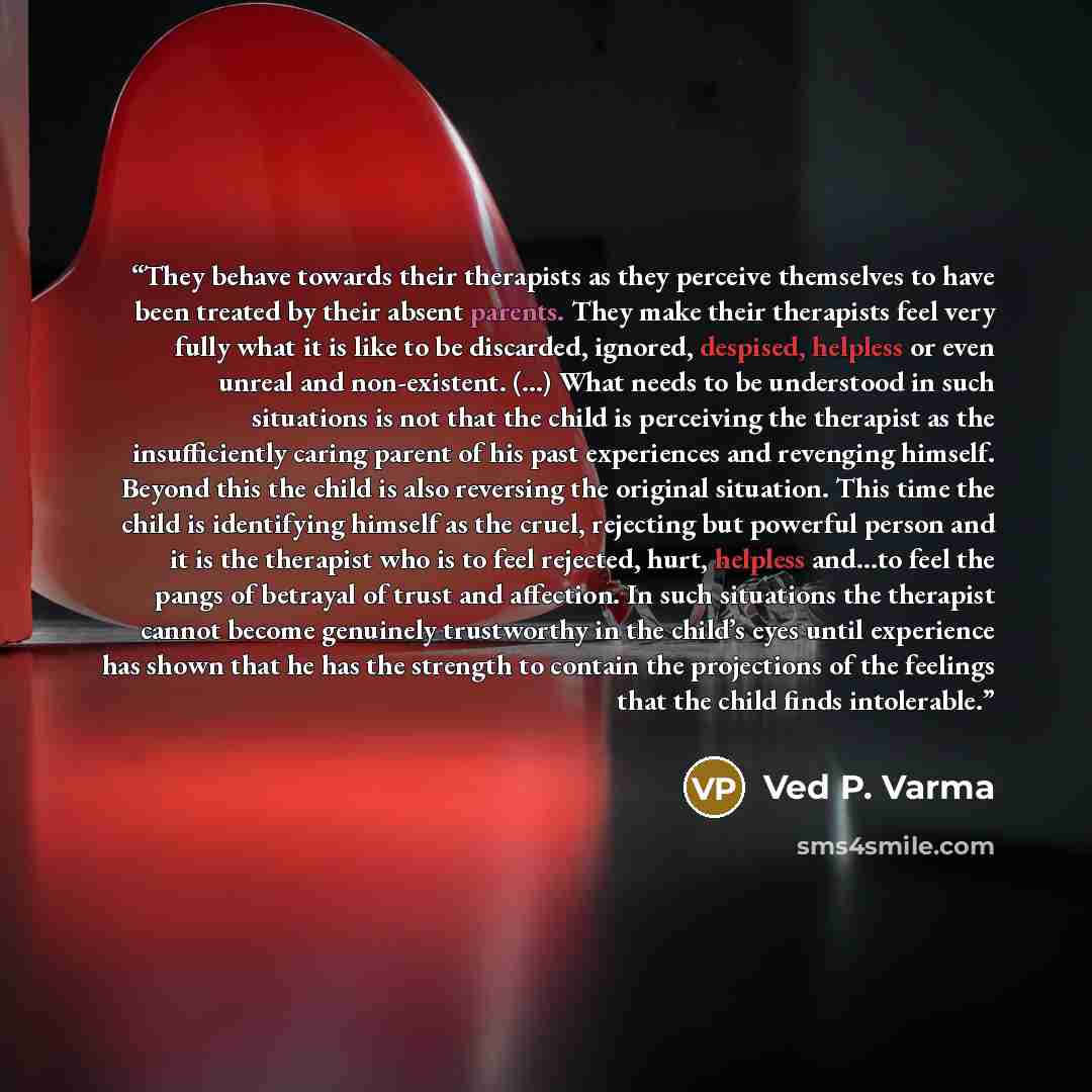“They behave towards their therapists as they perceive themselves to have been treated by their absent parents. They make their therapists feel very fully what it is like to be discarded, ignored, despised, helpless or even unreal and non-existent. (...) What needs to be understood in such…” quote by Ved P. Varma