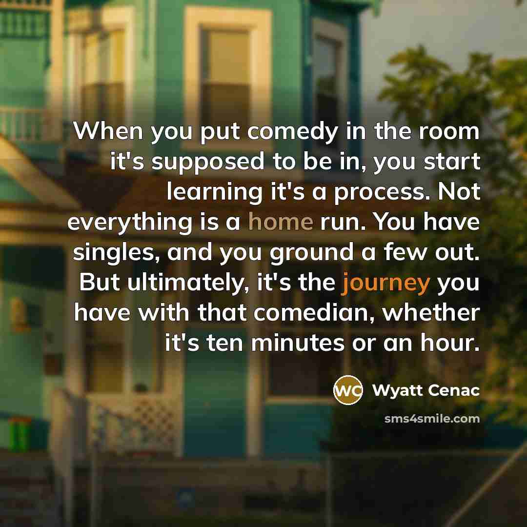 “When you put comedy in the room it's supposed to be in, you start learning it's a process. Not everything is a home run. You have singles, and you ground a few out. But ultimately, it's the journey you have with that comedian, whether it's ten minutes or an hour.” quote by Wyatt Cenac