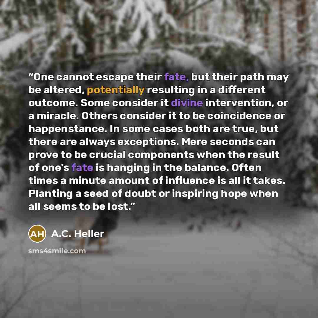 “One cannot escape their fate, but their path may be altered, potentially resulting in a different outcome. Some consider it divine intervention, or a miracle. Others consider it to be coincidence or happenstance. In some cases both are true, but there are always exceptions. Mere seconds can prove…” quote by A.C. Heller