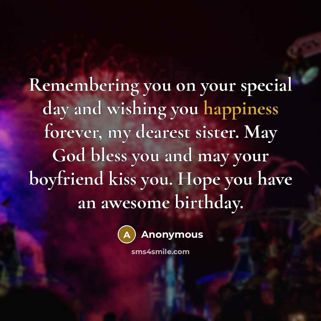 “Remembering you on your special day and wishing you happiness forever, my dearest sister. May God bless you and may your boyfriend kiss you. Hope you have an awesome birthday.” quote by Anonymous