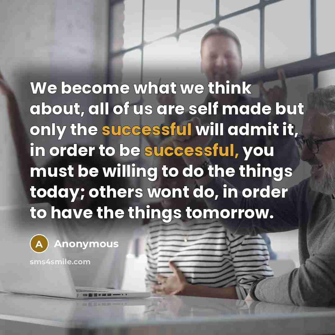 “We become what we think about, all of us are self made but only the successful will admit it, in order to be successful, you must be willing to do the things today; others wont do, in order to have the things tomorrow.” quote by Anonymous